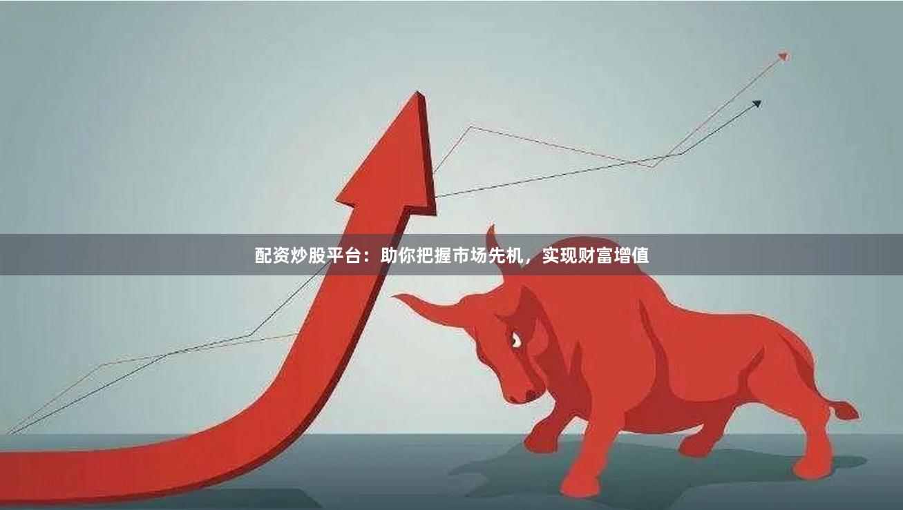 配资炒股平台：助你把握市场先机，实现财富增值