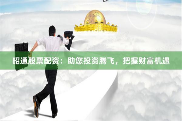 昭通股票配资：助您投资腾飞，把握财富机遇