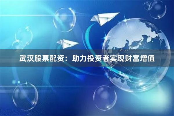 武汉股票配资：助力投资者实现财富增值