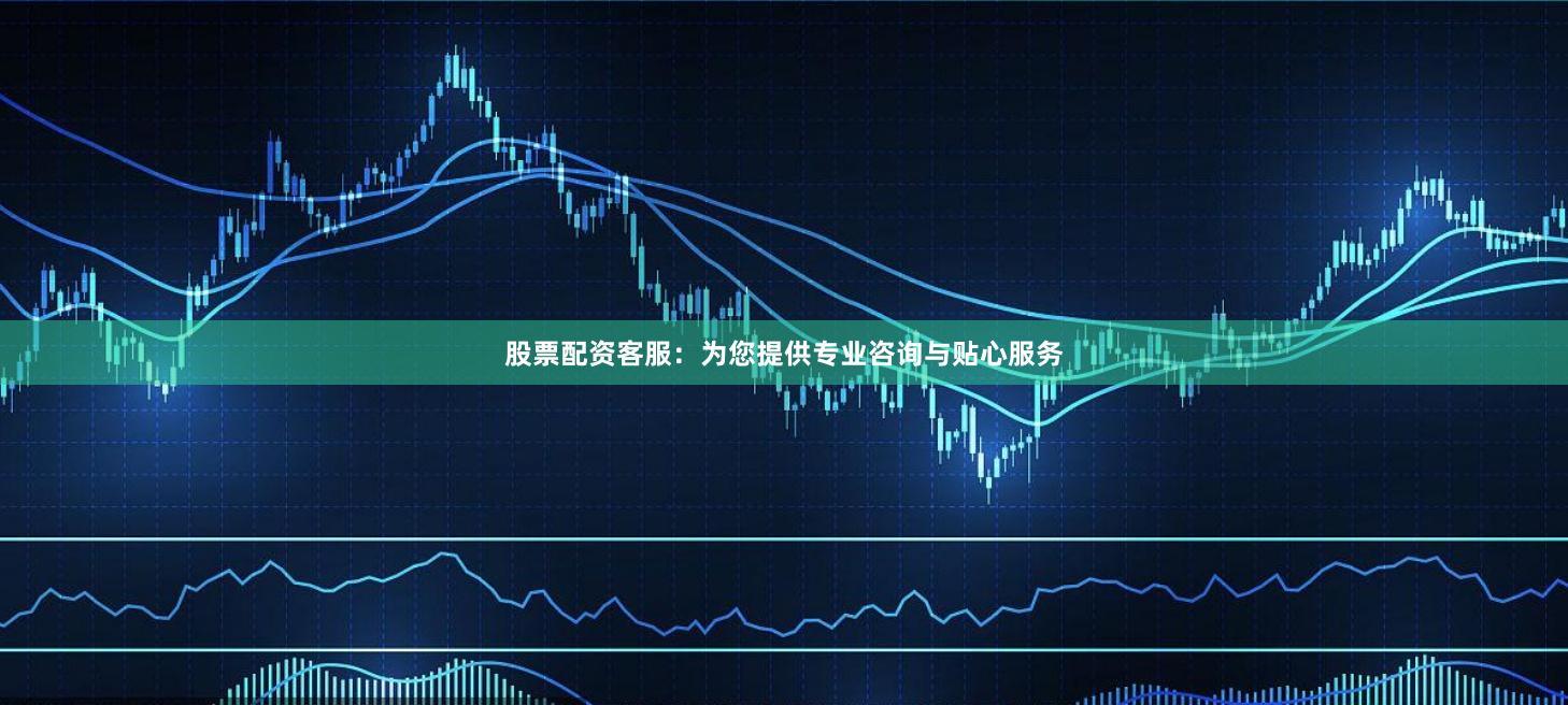股票配资客服：为您提供专业咨询与贴心服务