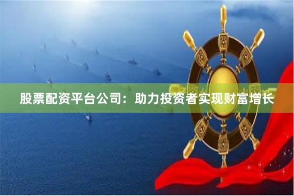 股票配资平台公司：助力投资者实现财富增长