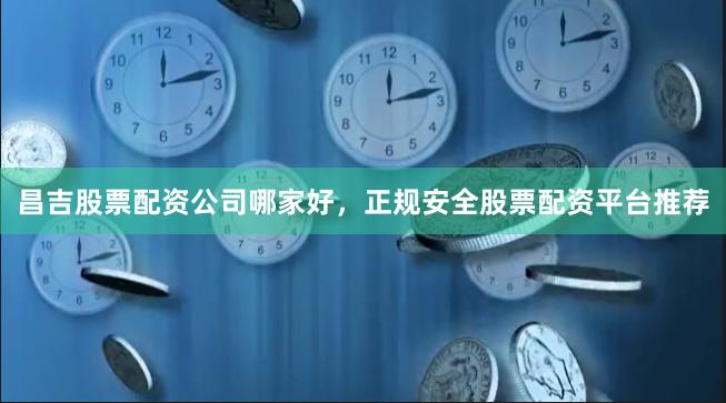 昌吉股票配资公司哪家好，正规安全股票配资平台推荐