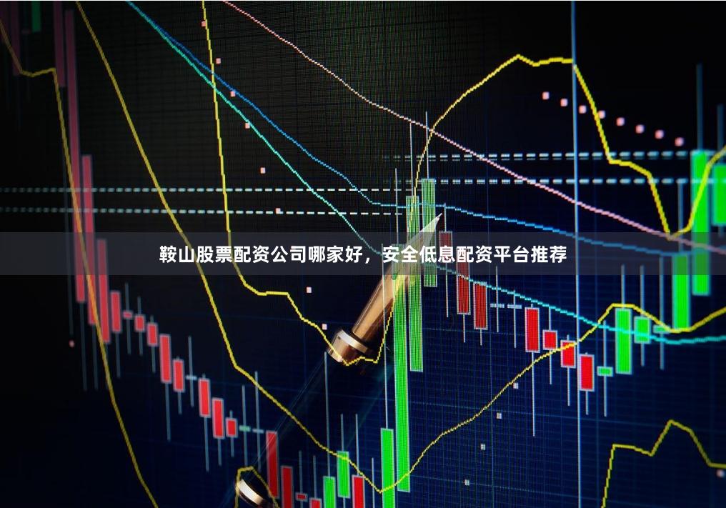 鞍山股票配资公司哪家好，安全低息配资平台推荐