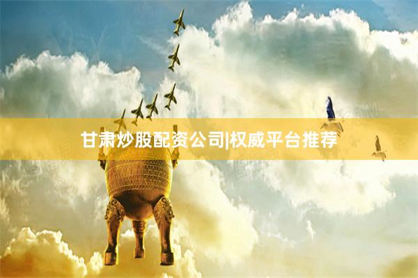 甘肃炒股配资公司|权威平台推荐