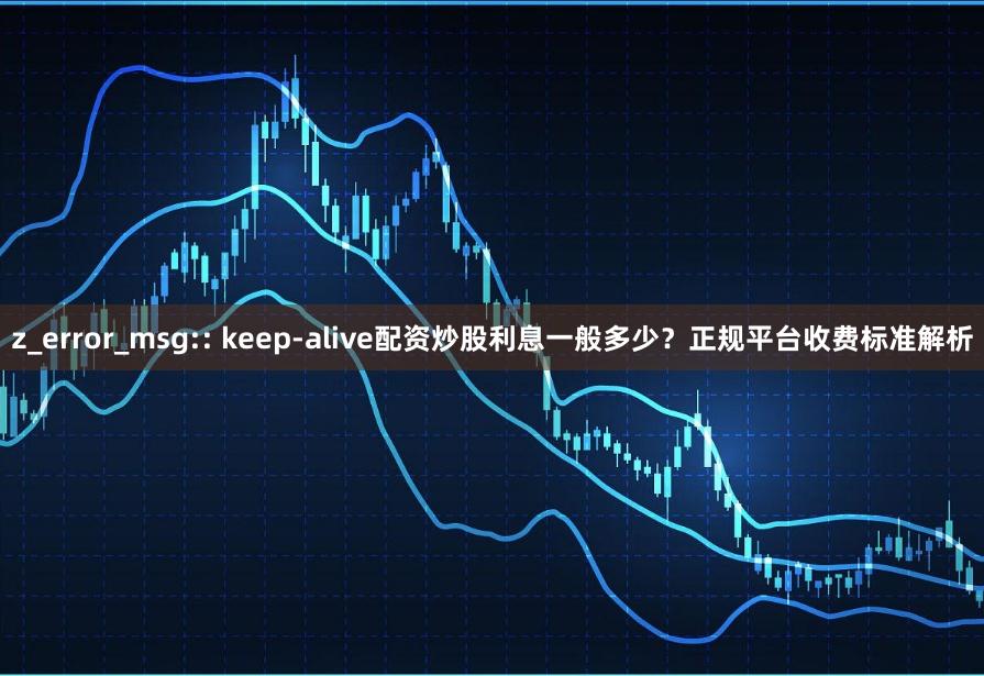 z_error_msg:: keep-alive配资炒股利息一般多少？正规平台收费标准解析